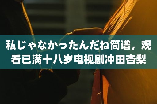 私じゃなかったんだね简谱，观看已满十八岁电视剧冲田杏梨
