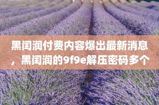 黑闰润付费内容爆出最新消息，黑闰润的9f9e解压密码多个