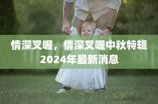 情深叉喔，情深叉喔中秋特辑2024年最新消息