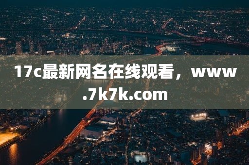 17c最新网名在线观看，www.7k7k.com