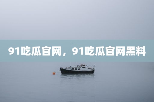 91吃瓜官网，91吃瓜官网黑料