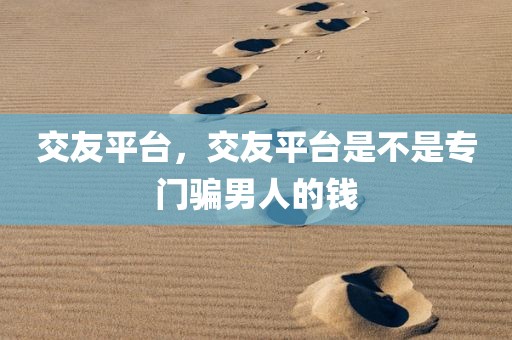 交友平台，交友平台是不是专门骗男人的钱