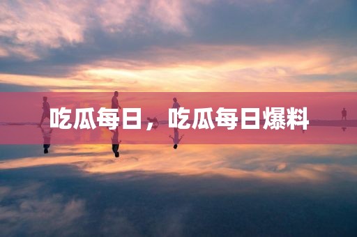 吃瓜每日，吃瓜每日爆料
