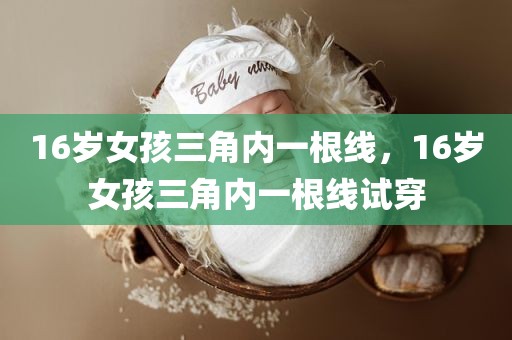 16岁女孩三角内一根线，16岁女孩三角内一根线试穿