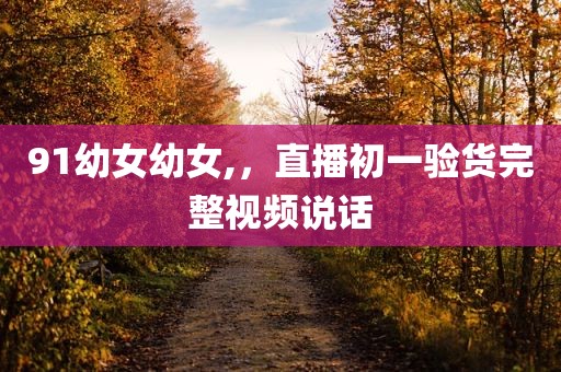 91幼女幼女,，直播初一验货完整视频说话