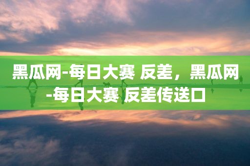 黑瓜网-每日大赛 反差，黑瓜网-每日大赛 反差传送口