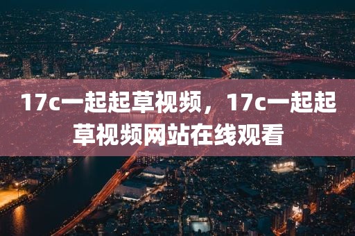 17c一起起草视频，17c一起起草视频网站在线观看
