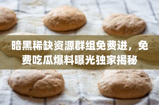 暗黑稀缺资源群组免费进，免费吃瓜爆料曝光独家揭秘