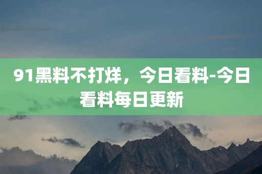 91黑料不打烊，今日看料-今日看料每日更新