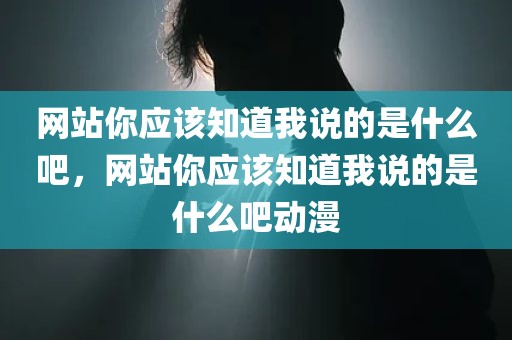 网站你应该知道我说的是什么吧，网站你应该知道我说的是什么吧动漫