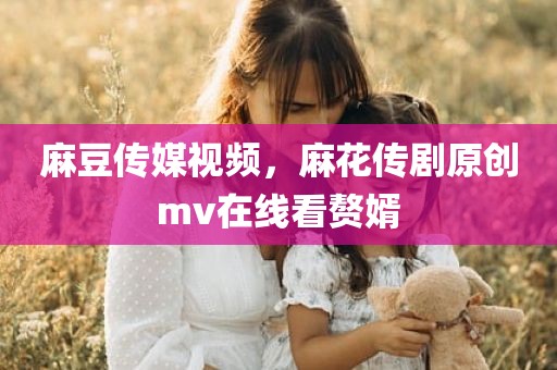 麻豆传媒视频，麻花传剧原创mv在线看赘婿