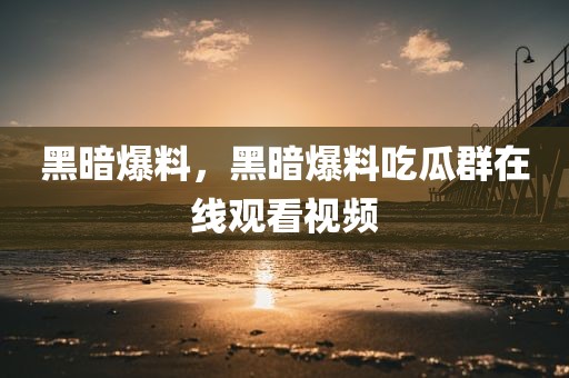 黑暗爆料，黑暗爆料吃瓜群在线观看视频