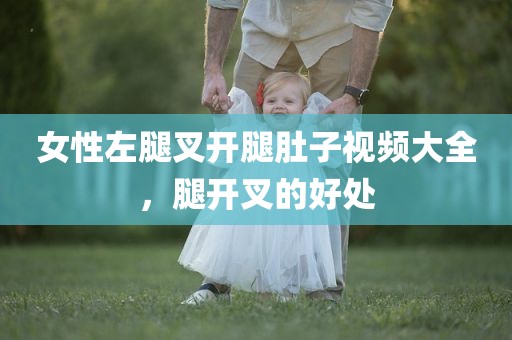 女性左腿叉开腿肚子视频大全，腿开叉的好处