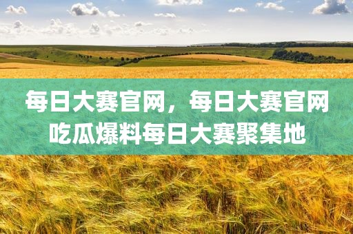 每日大赛官网，每日大赛官网吃瓜爆料每日大赛聚集地