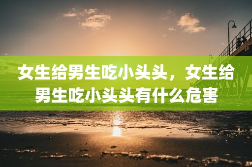 女生给男生吃小头头，女生给男生吃小头头有什么危害