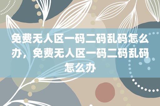 免费无人区一码二码乱码怎么办，免费无人区一码二码乱码怎么办