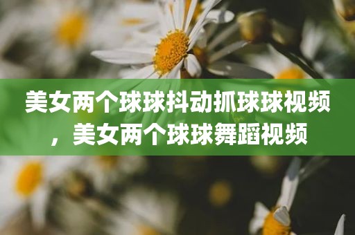 美女两个球球抖动抓球球视频，美女两个球球舞蹈视频
