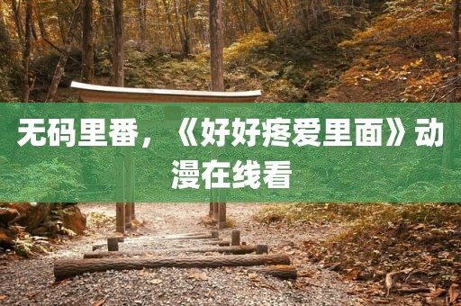无码里番，《好好疼爱里面》动漫在线看