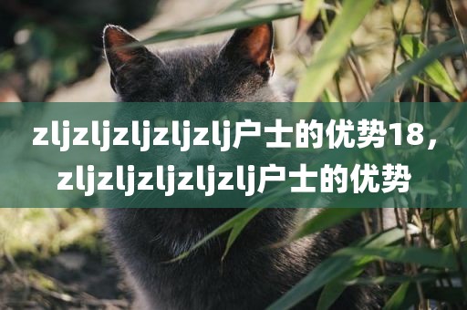 zljzljzljzljzlj户士的优势18，zljzljzljzljzlj户士的优势