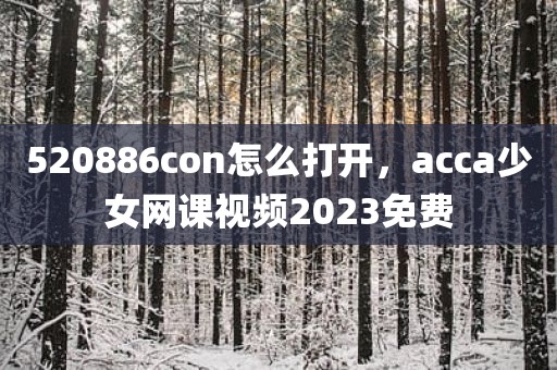 520886con怎么打开，acca少女网课视频2023免费