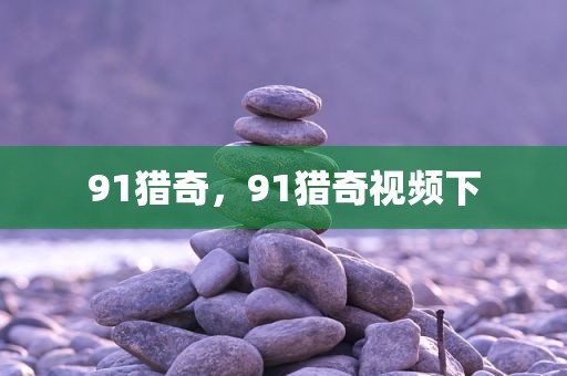 91猎奇，91猎奇视频下