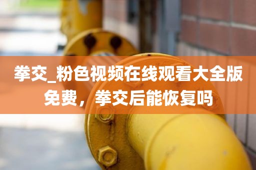 拳交_粉色视频在线观看大全版免费，拳交后能恢复吗