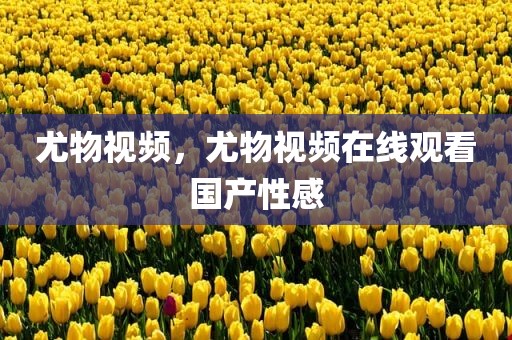 尤物视频，尤物视频在线观看国产性感