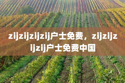 zijzijzijzij户士免费，zijzijzijzij户士免费中国