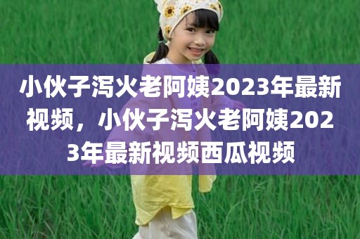 小伙子泻火老阿姨2023年最新视频，小伙子泻火老阿姨2023年最新视频西瓜视频