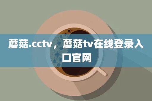 蘑菇.cctv，蘑菇tv在线登录入口官网