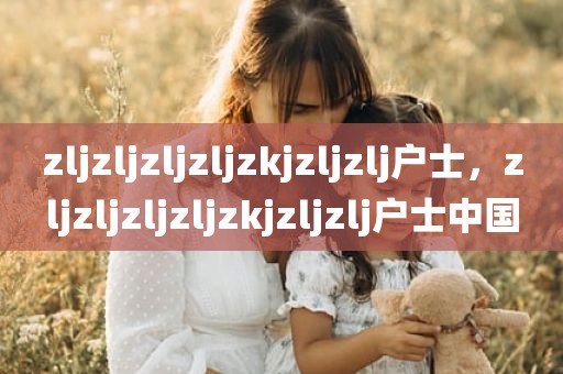 zljzljzljzljzkjzljzlj户士，zljzljzljzljzkjzljzlj户士中国