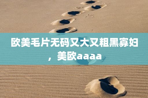欧美毛片无码又大又粗黑寡妇，美欧aaaa