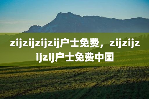 zijzijzijzij户士免费，zijzijzijzij户士免费中国