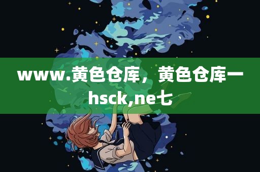 www.黄色仓库，黄色仓库一hsck,ne七