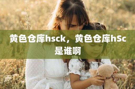 黄色仓库hsck，黄色仓库hSc是谁啊