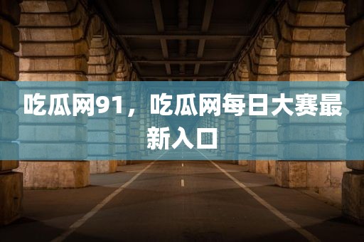 吃瓜网91，吃瓜网每日大赛最新入口