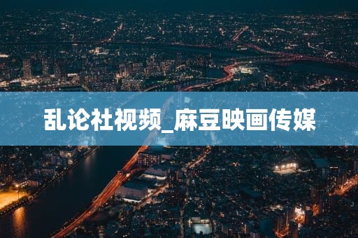 乱论社视频_麻豆映画传媒