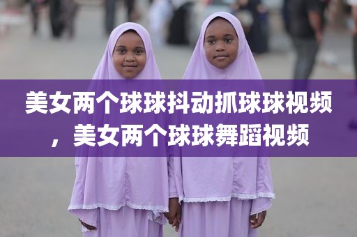 美女两个球球抖动抓球球视频，美女两个球球舞蹈视频