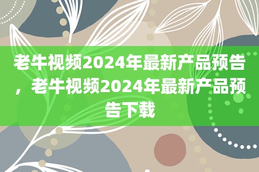 老牛视频2024年最新产品预告，老牛视频2024年最新产品预告下载