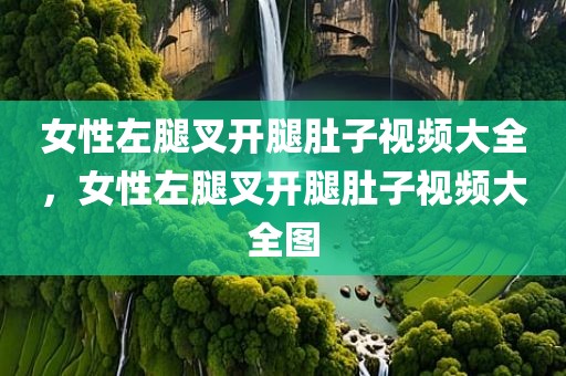 女性左腿叉开腿肚子视频大全，女性左腿叉开腿肚子视频大全图