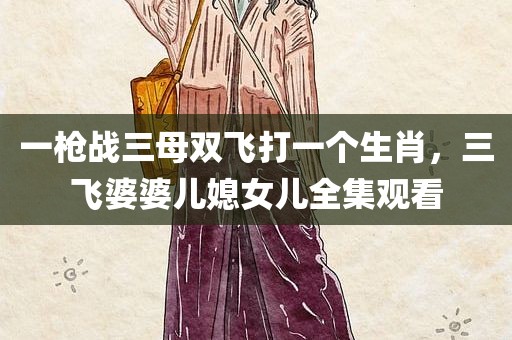 一枪战三母双飞打一个生肖，三飞婆婆儿媳女儿全集观看