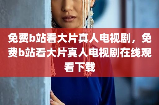 免费b站看大片真人电视剧，免费b站看大片真人电视剧在线观看下载