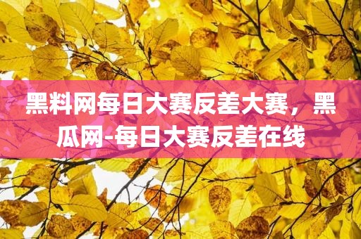 黑料网每日大赛反差大赛，黑瓜网-每日大赛反差在线