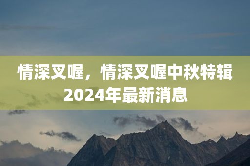情深叉喔，情深叉喔中秋特辑2024年最新消息