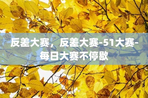 反差大赛，反差大赛-51大赛-每日大赛不停歇