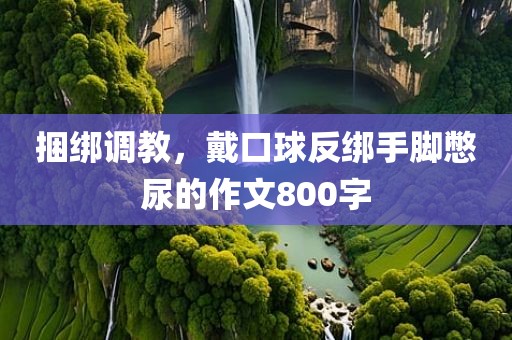 捆绑调教，戴口球反绑手脚憋尿的作文800字