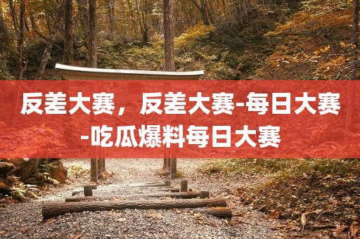 反差大赛，反差大赛-每日大赛-吃瓜爆料每日大赛