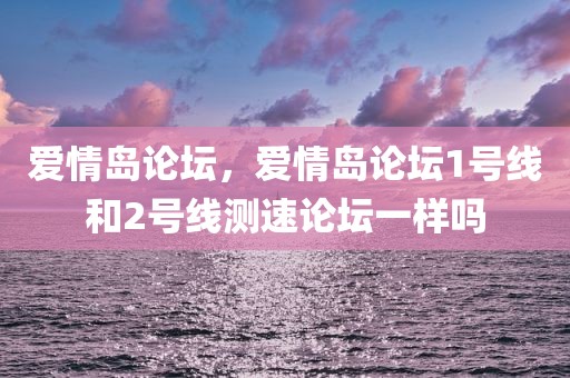 爱情岛论坛，爱情岛论坛1号线和2号线测速论坛一样吗
