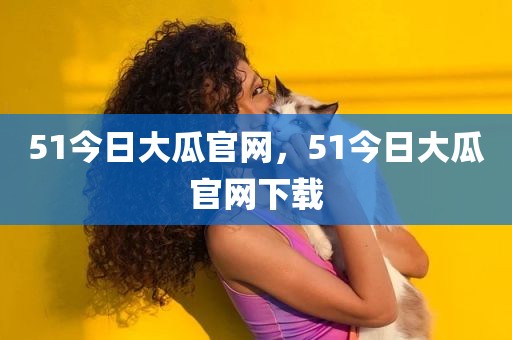 51今日大瓜官网，51今日大瓜官网下载