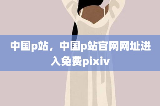中国p站，中国p站官网网址进入免费pixiv